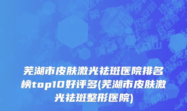 芜湖市皮肤激光祛斑医院排名榜top10好评多(芜湖市皮肤激光祛斑整形医院)