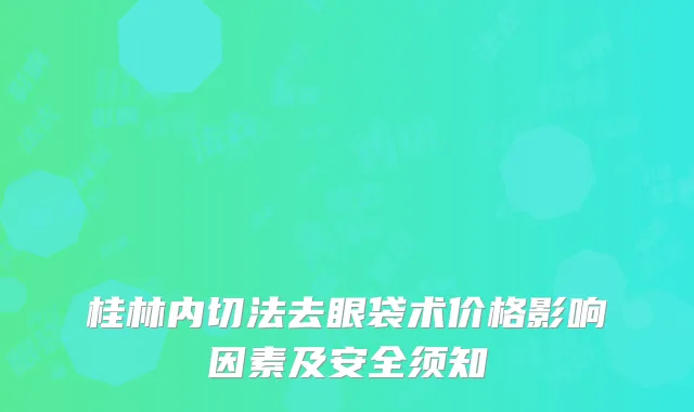 桂林内切法去眼袋术价格影响因素及安全须知