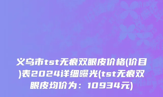义乌市tst无痕双眼皮价格(价目)表2024详细曝光(tst无痕双眼皮均价为：10934元)