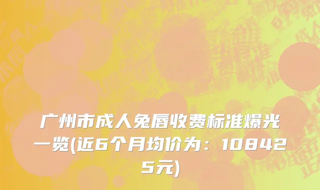 广州市成人兔唇收费标准爆光一览(近6个月均价为：108425元)