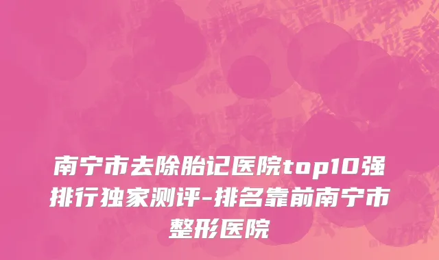 南宁市去除胎记医院top10强排行独家测评-排名靠前南宁市整形医院