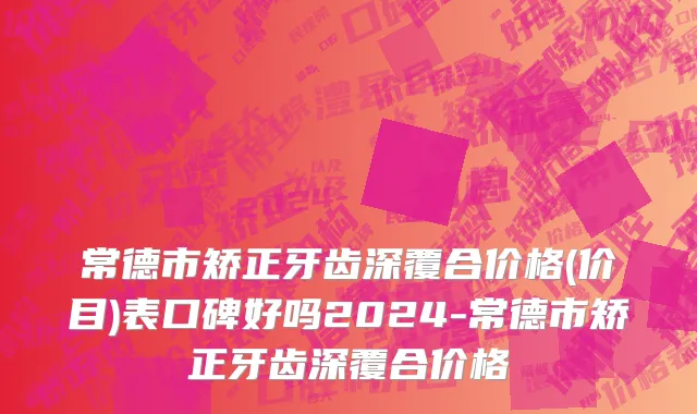 常德市矫正牙齿深覆合价格(价目)表口碑好吗2024-常德市矫正牙齿深覆合价格