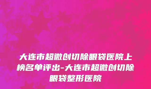 大连市超微创切除眼袋医院上榜名单评出-大连市超微创切除眼袋整形医院