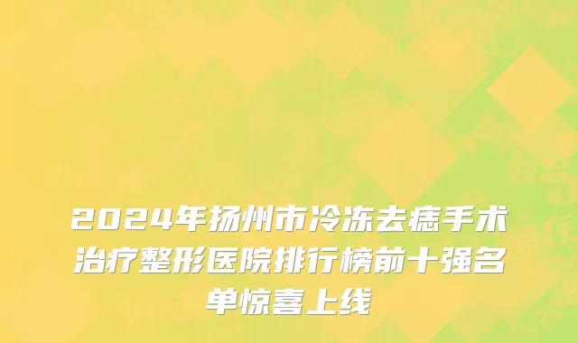 2024年扬州市冷冻去痣手术治疗整形医院排行榜前十强名单惊喜上线