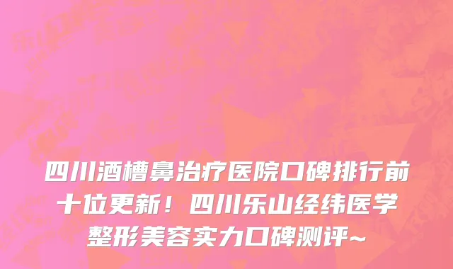 四川酒槽鼻治疗医院口碑排行前十位更新!四川乐山经纬医学整形美容实力口碑测评~