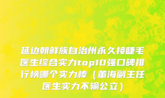 延边朝鲜族自治州永久接睫毛医生综合实力top10强口碑排行榜哪个实力棒（董海副主任医生实力不输公立）