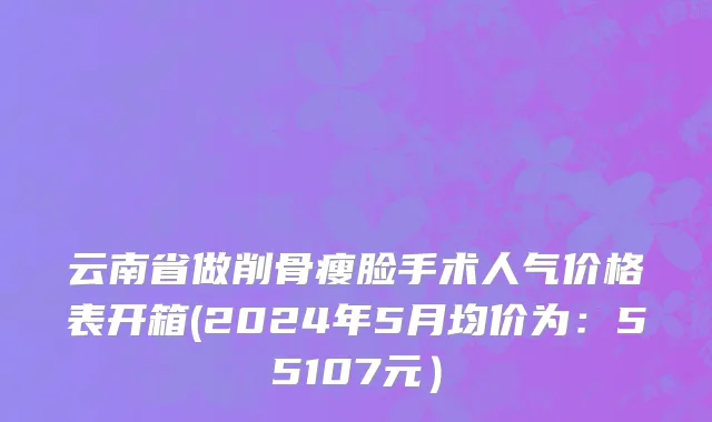 云南省做削骨瘦脸手术人气价格表开箱(2024年5月均价为：55107元）