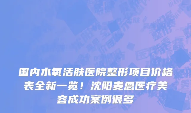 国内水氧活肤医院整形项目价格表全新一览!沈阳麦恩医疗美容成功案例很多
