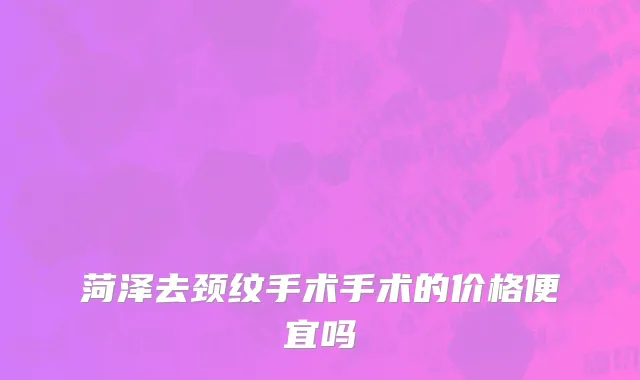菏泽去颈纹手术手术的价格便宜吗