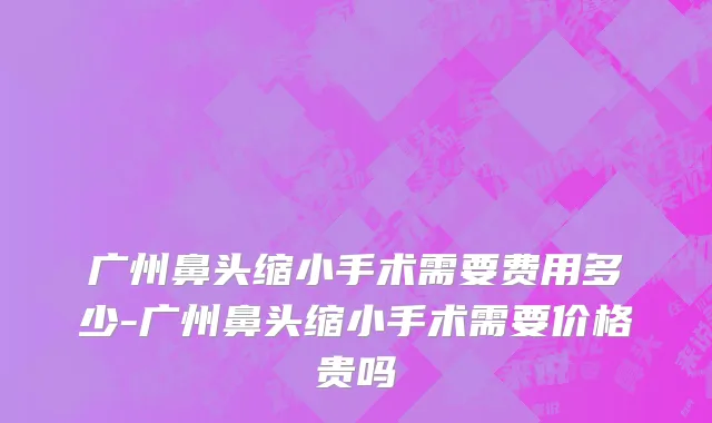 广州鼻头缩小手术需要费用多少-广州鼻头缩小手术需要价格贵吗
