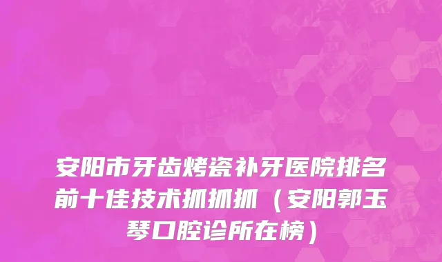 安阳市牙齿烤瓷补牙医院排名前十佳技术抓抓抓（安阳郭玉琴口腔诊所在榜）