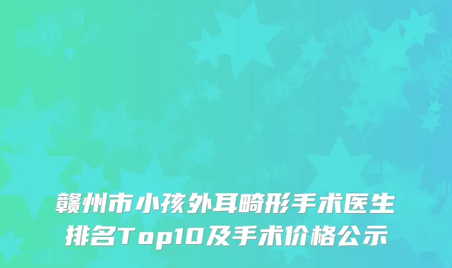 赣州市小孩外耳畸形手术医生排名Top10及手术价格公示