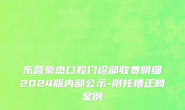 东营豪杰口腔门诊部收费明细2024版内部公示-附托槽正畸案例
