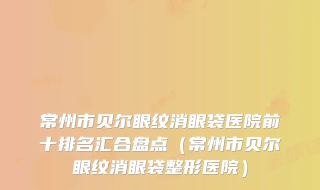 常州市贝尔眼纹消眼袋医院前十排名汇合盘点（常州市贝尔眼纹消眼袋整形医院）