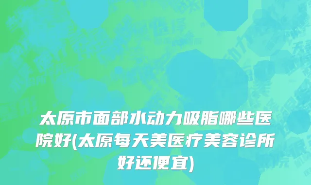 太原市面部水动力吸脂哪些医院好(太原每天美医疗美容诊所好还便宜)