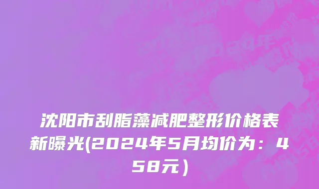沈阳市刮脂藻减肥整形价格表新曝光(2024年5月均价为：458元）