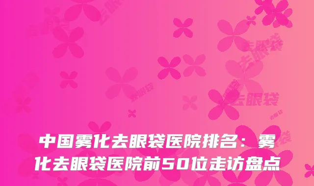 中国雾化去眼袋医院排名：雾化去眼袋医院前50位走访盘点