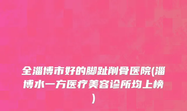 全淄博市好的脚趾削骨医院(淄博水一方医疗美容诊所均上榜)