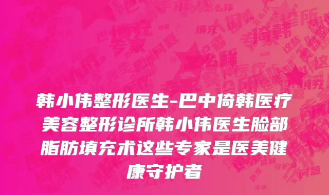 韩小伟整形医生-巴中倚韩医疗美容整形诊所韩小伟医生脸部脂肪填充术这些专家是医美健康守护者