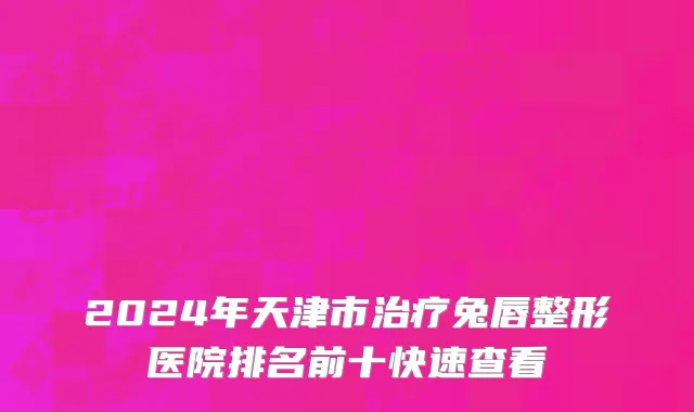 2024年天津市治疗兔唇整形医院排名前十快速查看