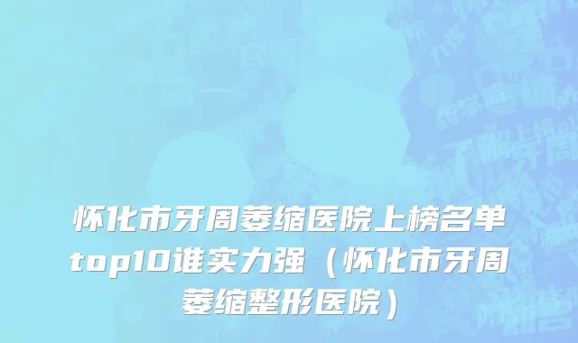 怀化市牙周萎缩医院上榜名单top10谁实力强（怀化市牙周萎缩整形医院）