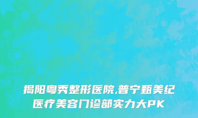 揭阳粤秀整形医院,普宁甄美纪医疗美容门诊部实力大PK