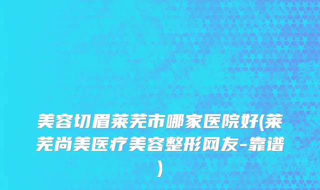 美容切眉莱芜市哪家医院好(莱芜尚美医疗美容整形网友-靠谱)