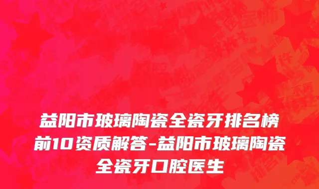 益阳市玻璃陶瓷全瓷牙排名榜前10资质解答-益阳市玻璃陶瓷全瓷牙口腔医生