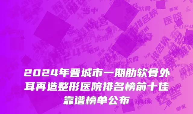 2024年晋城市一期肋软骨外耳再造整形医院排名榜前十佳靠谱榜单公布