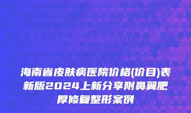 海南省皮肤病医院价格(价目)表新版2024上新分享附鼻翼肥厚修复整形案例