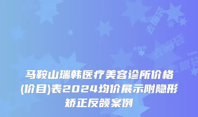 马鞍山瑞韩医疗美容诊所价格(价目)表2024均价展示附隐形矫正反颌案例