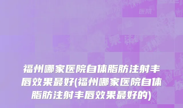 福州哪家医院自体脂肪注射丰唇效果最好(福州哪家医院自体脂肪注射丰唇效果最好的)