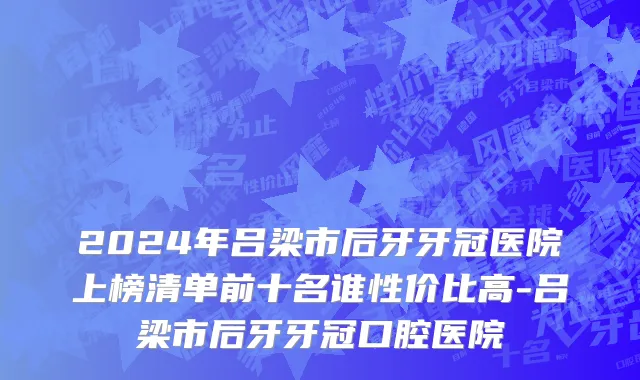 2024年吕梁市后牙牙冠医院上榜清单前十名谁性价比高-吕梁市后牙牙冠口腔医院
