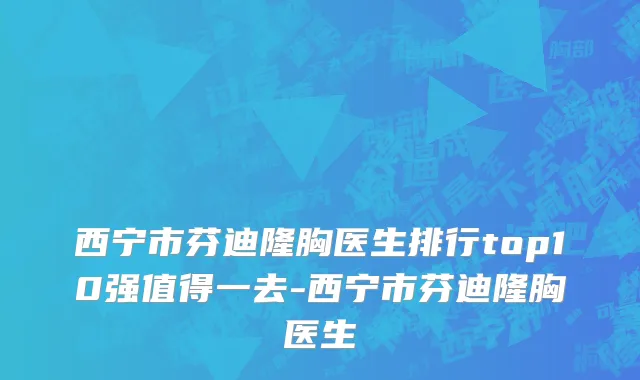 西宁市芬迪隆胸医生排行top10强值得一去-西宁市芬迪隆胸医生