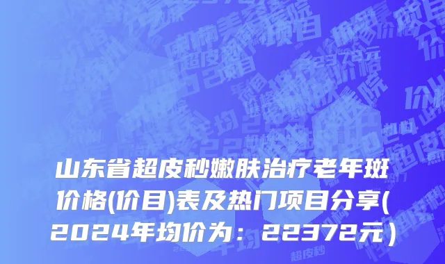 山东省超皮秒嫩肤治疗老年斑价格(价目)表及热门项目分享(2024年均价为：22372元）
