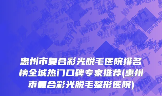 惠州市复合彩光脱毛医院排名榜全城热门口碑专家推荐(惠州市复合彩光脱毛整形医院)