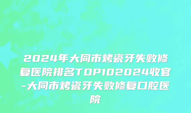 2024年大同市烤瓷牙失败修复医院排名TOP102024收官-大同市烤瓷牙失败修复口腔医院