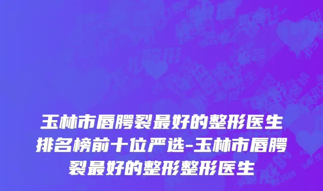 玉林市唇腭裂最好的整形医生排名榜前十位严选-玉林市唇腭裂最好的整形整形医生