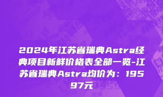 2024年江苏省瑞典Astra经典项目新鲜价格表全部一览-江苏省瑞典Astra均价为：19597元