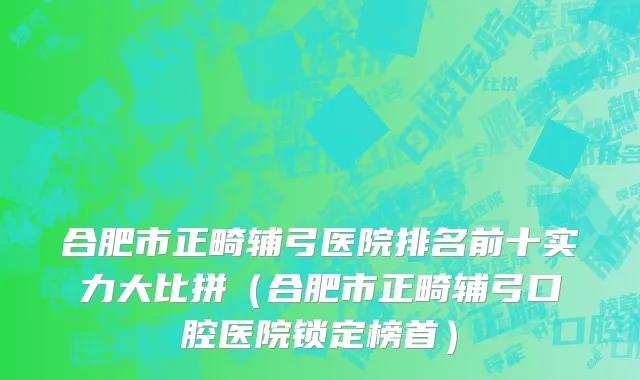 合肥市正畸辅弓医院排名前十实力大比拼（合肥市正畸辅弓口腔医院锁定榜首）