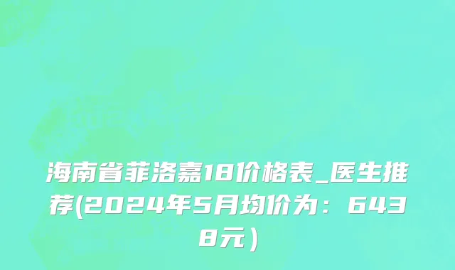 海南省菲洛嘉18价格表_医生推荐(2024年5月均价为：6438元）