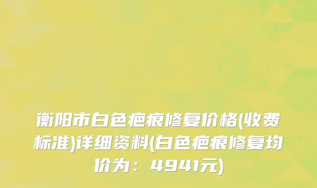 衡阳市白色疤痕修复价格(收费标准)详细资料(白色疤痕修复均价为：4941元)