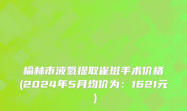 榆林市液氮提取雀斑手术价格(2024年5月均价为：1621元）