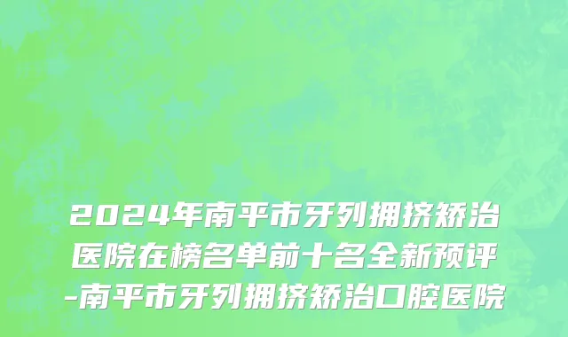 2024年南平市牙列拥挤矫治医院在榜名单前十名全新预评-南平市牙列拥挤矫治口腔医院