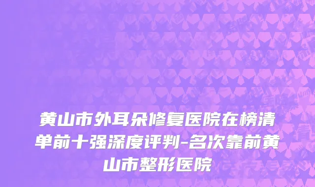 黄山市外耳朵修复医院在榜清单前十强深度评判-名次靠前黄山市整形医院