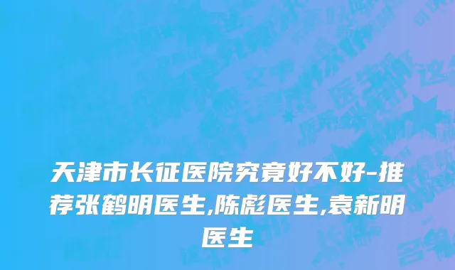 天津市长征医院究竟好不好-推荐张鹤明医生,陈彪医生,袁新明医生