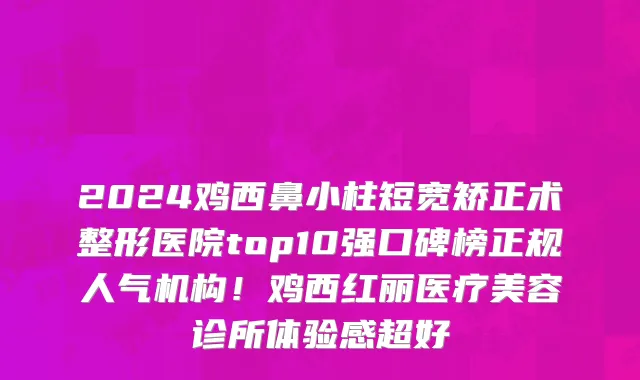 2024鸡西鼻小柱短宽矫正术整形医院top10强口碑榜正规人气机构!鸡西红丽医疗美容诊所体验感超好
