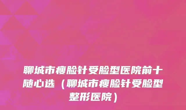 聊城市瘦脸针受脸型医院前十随心选（聊城市瘦脸针受脸型整形医院）