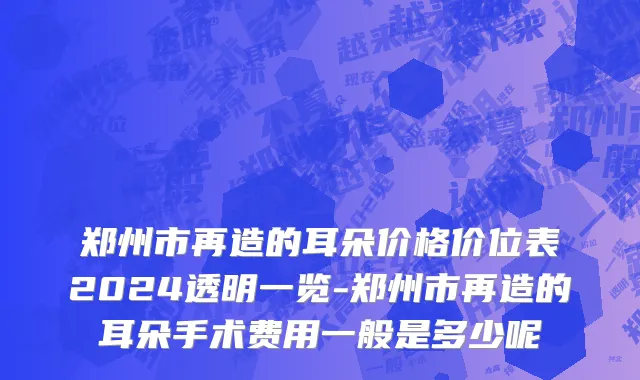 郑州市再造的耳朵价格价位表2024透明一览-郑州市再造的耳朵手术费用一般是多少呢