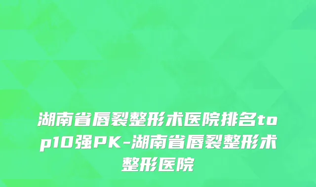 湖南省唇裂整形术医院排名top10强PK-湖南省唇裂整形术整形医院